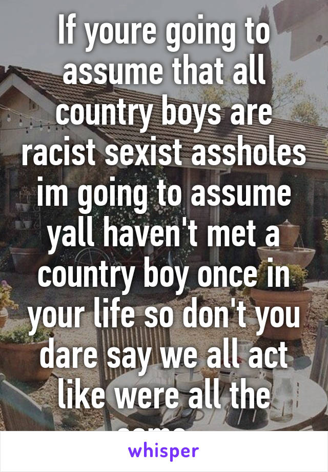 If youre going to assume that all country boys are racist sexist assholes im going to assume yall haven't met a country boy once in your life so don't you dare say we all act like were all the same...