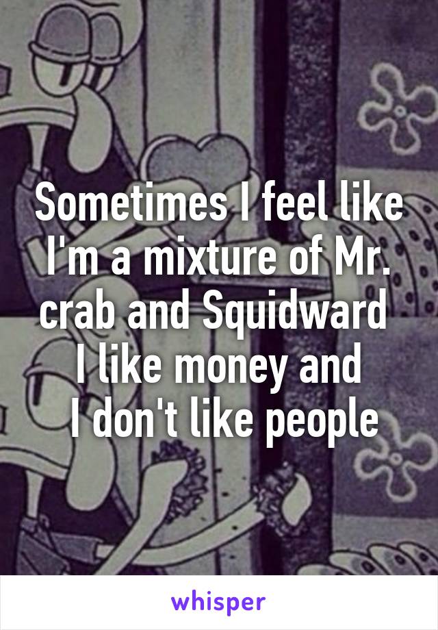 Sometimes I feel like I'm a mixture of Mr. crab and Squidward 
I like money and
 I don't like people