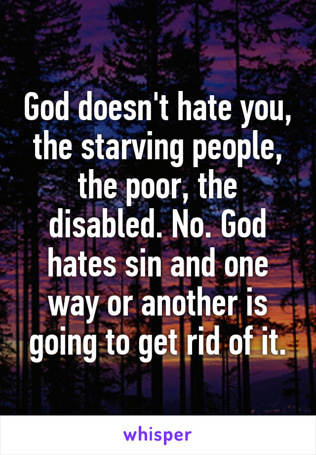 God doesn't hate you, the starving people, the poor, the disabled. No. God hates sin and one way or another is going to get rid of it.