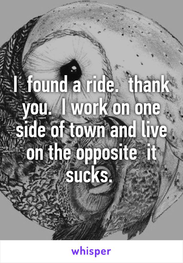 I  found a ride.  thank you.  I work on one side of town and live on the opposite  it sucks. 