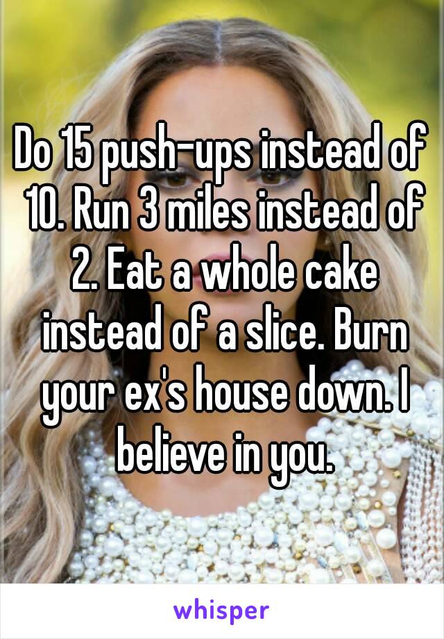 Do 15 push-ups instead of 10. Run 3 miles instead of 2. Eat a whole cake instead of a slice. Burn your ex's house down. I believe in you.