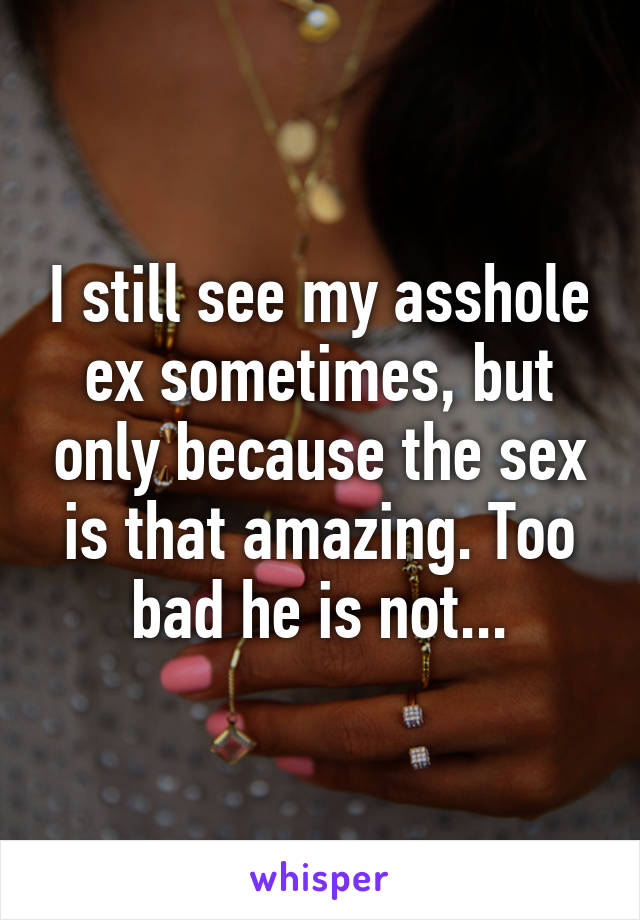 I still see my asshole ex sometimes, but only because the sex is that amazing. Too bad he is not...