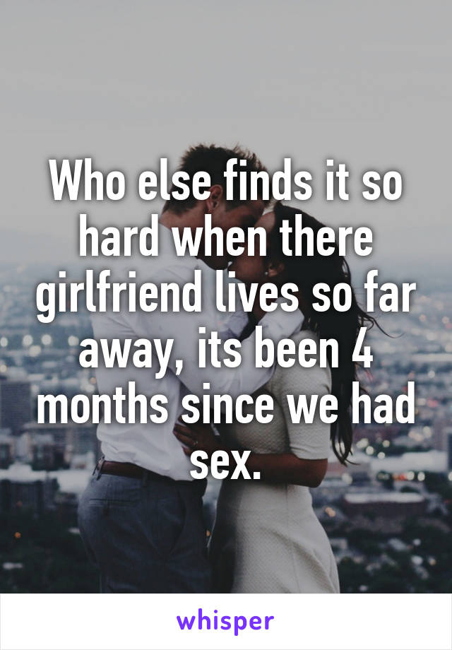 Who else finds it so hard when there girlfriend lives so far away, its been 4 months since we had sex.