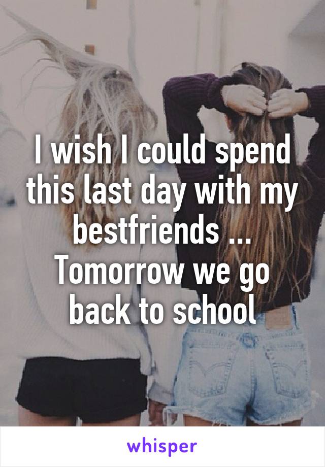 I wish I could spend this last day with my bestfriends ... Tomorrow we go back to school