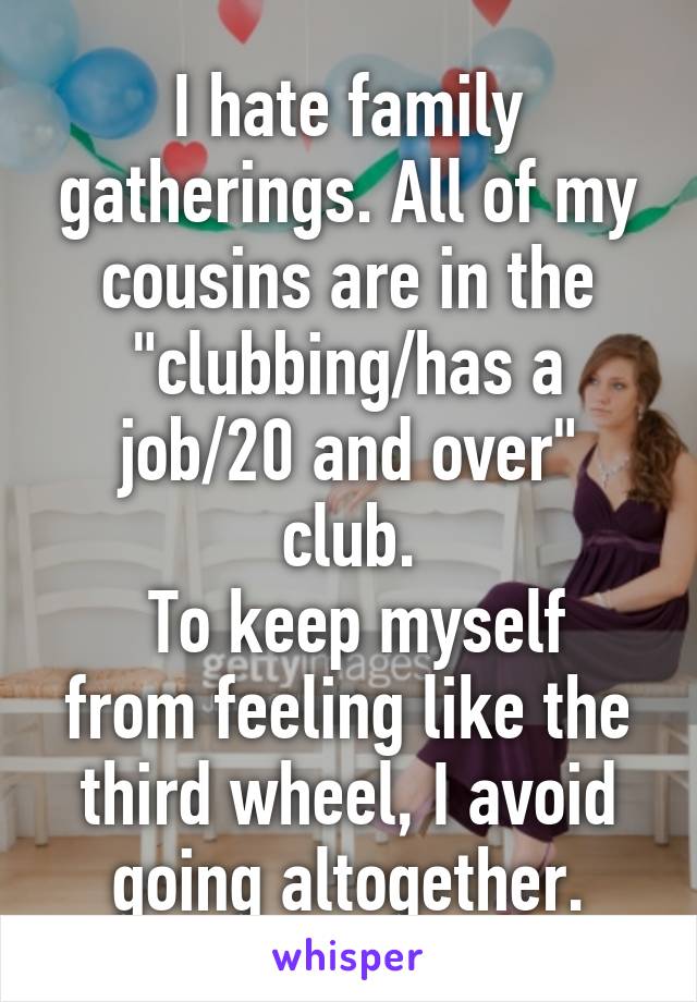 I hate family gatherings. All of my cousins are in the "clubbing/has a job/20 and over" club.
 To keep myself from feeling like the third wheel, I avoid going altogether.