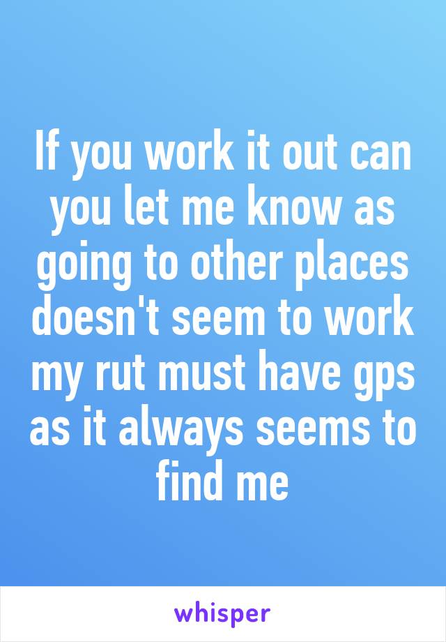 If you work it out can you let me know as going to other places doesn't seem to work my rut must have gps as it always seems to find me