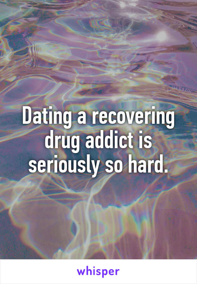 Dating a recovering drug addict is seriously so hard.