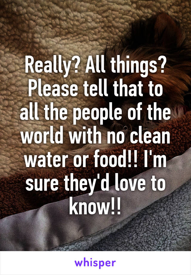 Really? All things?
Please tell that to all the people of the world with no clean water or food!! I'm sure they'd love to know!!