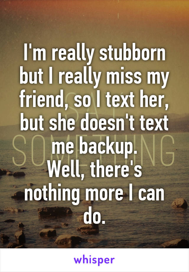 I'm really stubborn but I really miss my friend, so I text her, but she doesn't text me backup.
Well, there's nothing more I can do.