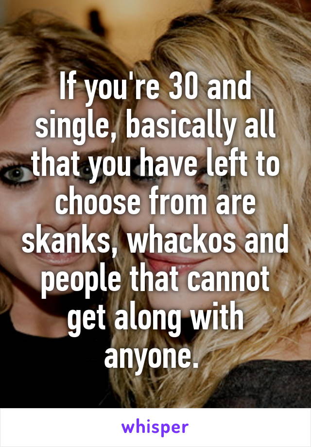 If you're 30 and single, basically all that you have left to choose from are skanks, whackos and people that cannot get along with anyone. 