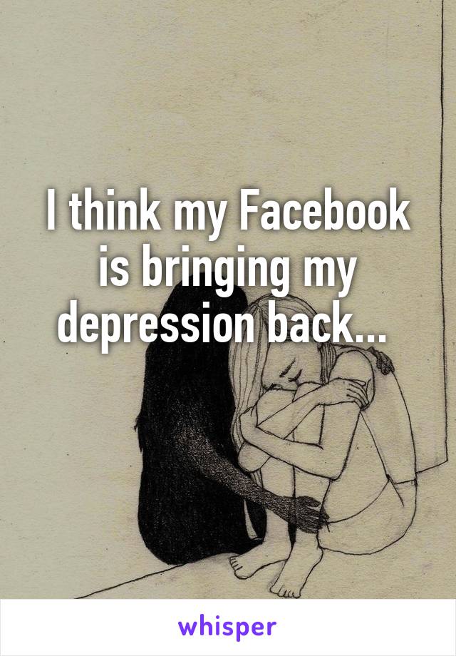 I think my Facebook is bringing my depression back... 

