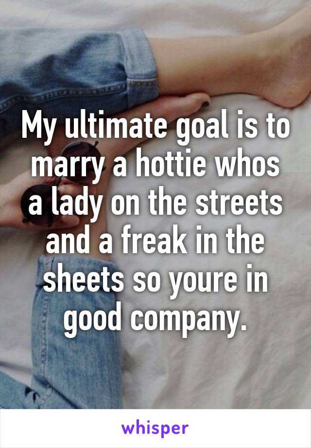 My ultimate goal is to marry a hottie whos a lady on the streets and a freak in the sheets so youre in good company.