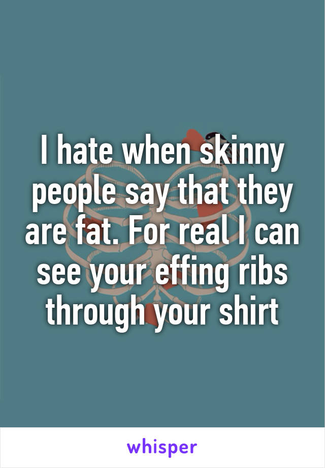 I hate when skinny people say that they are fat. For real I can see your effing ribs through your shirt