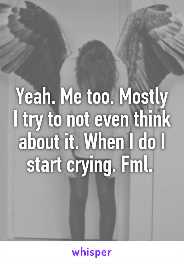 Yeah. Me too. Mostly I try to not even think about it. When I do I start crying. Fml. 