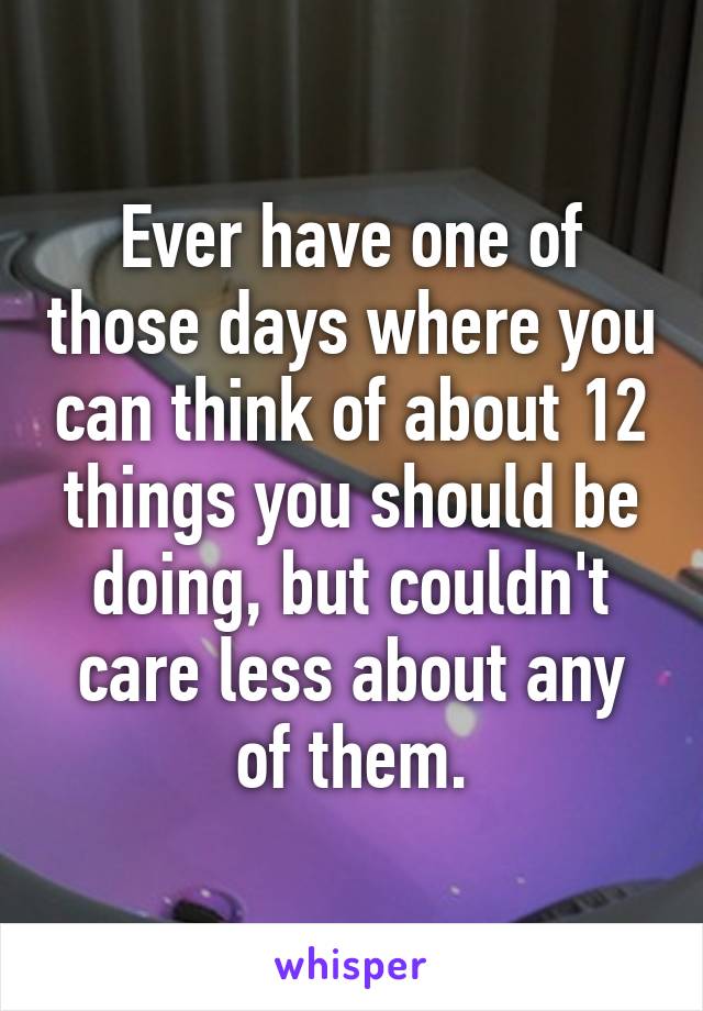 Ever have one of those days where you can think of about 12 things you should be doing, but couldn't care less about any of them.