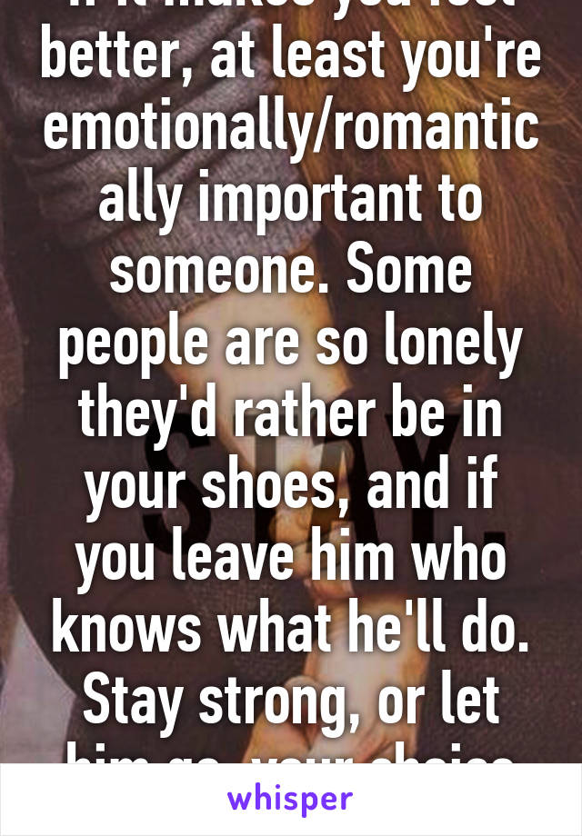 If it makes you feel better, at least you're emotionally/romantically important to someone. Some people are so lonely they'd rather be in your shoes, and if you leave him who knows what he'll do. Stay strong, or let him go, your choice though.