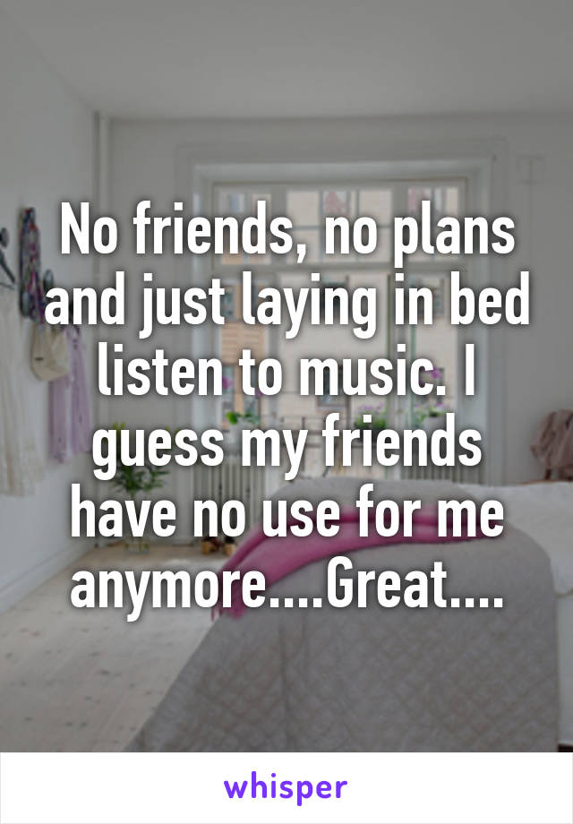 No friends, no plans and just laying in bed listen to music. I guess my friends have no use for me anymore....Great....