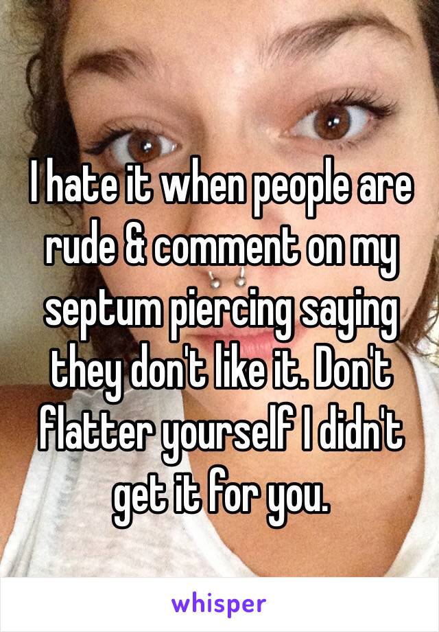 I hate it when people are rude & comment on my septum piercing saying they don't like it. Don't flatter yourself I didn't get it for you.