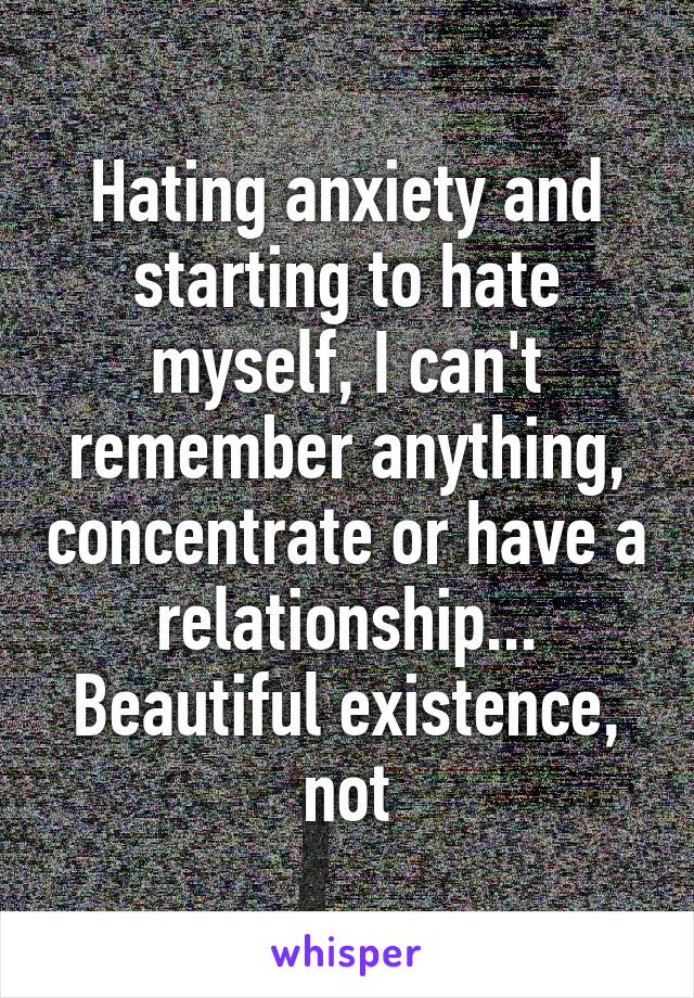 Hating anxiety and starting to hate myself, I can't remember anything, concentrate or have a relationship... Beautiful existence, not