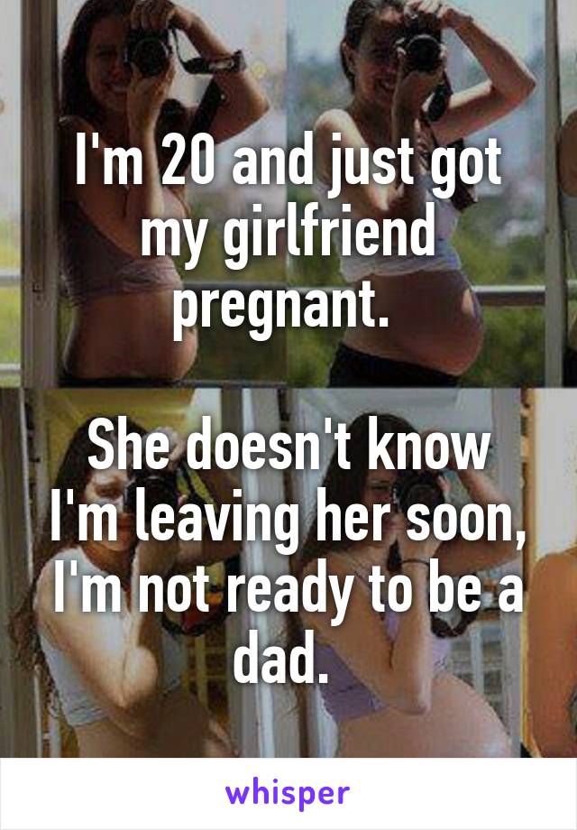 I'm 20 and just got my girlfriend pregnant. 

She doesn't know I'm leaving her soon, I'm not ready to be a dad. 