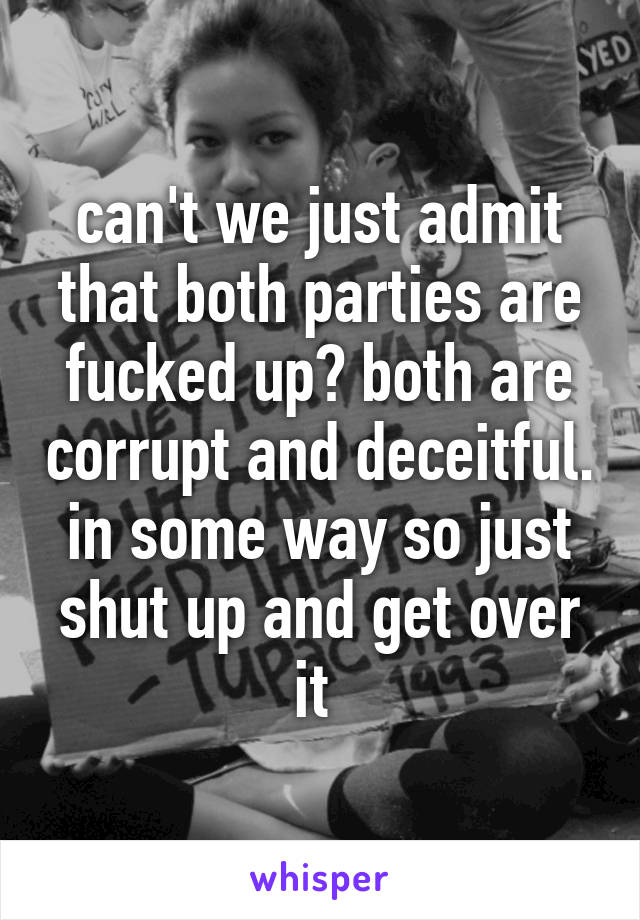 can't we just admit that both parties are fucked up? both are corrupt and deceitful. in some way so just shut up and get over it 