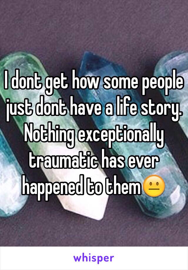 I dont get how some people just dont have a life story. Nothing exceptionally traumatic has ever happened to them😐