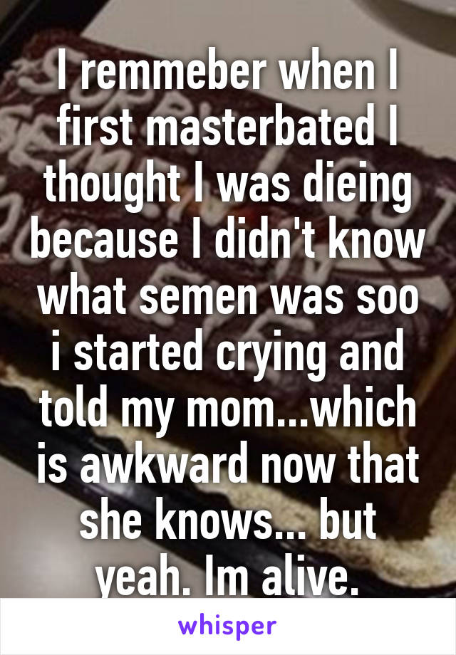 I remmeber when I first masterbated I thought I was dieing because I didn't know what semen was soo i started crying and told my mom...which is awkward now that she knows... but yeah. Im alive.