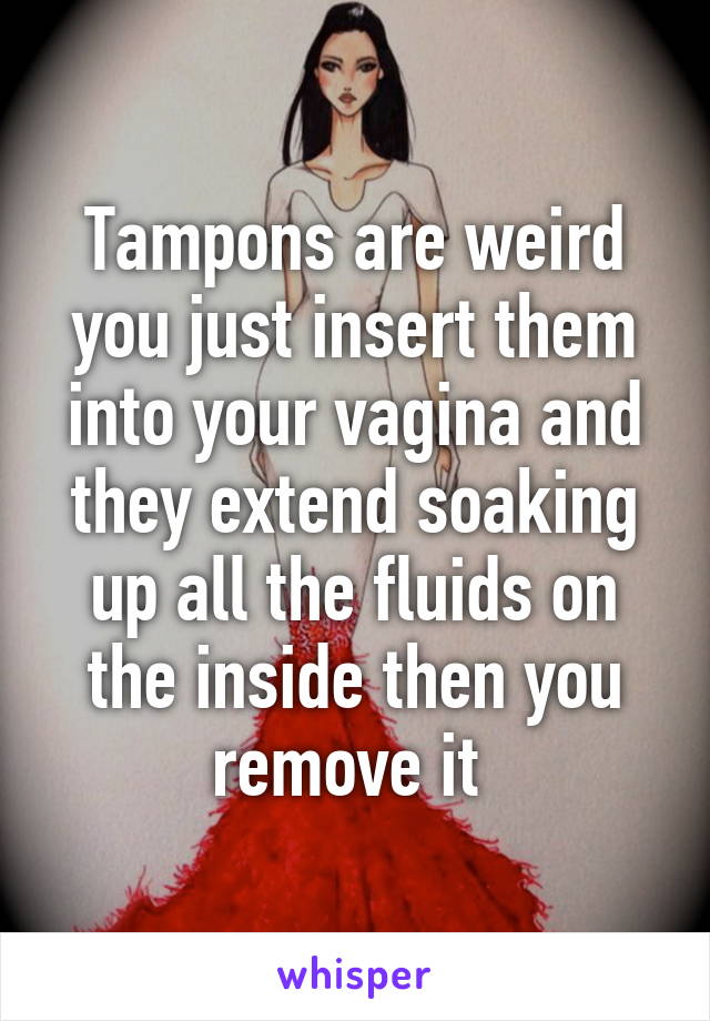 Tampons are weird you just insert them into your vagina and they extend soaking up all the fluids on the inside then you remove it 