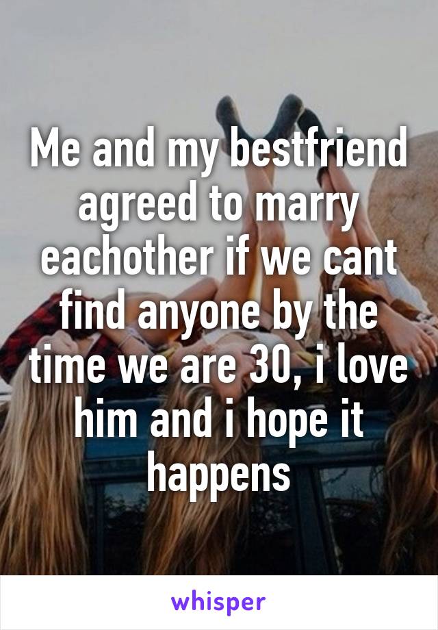 Me and my bestfriend agreed to marry eachother if we cant find anyone by the time we are 30, i love him and i hope it happens