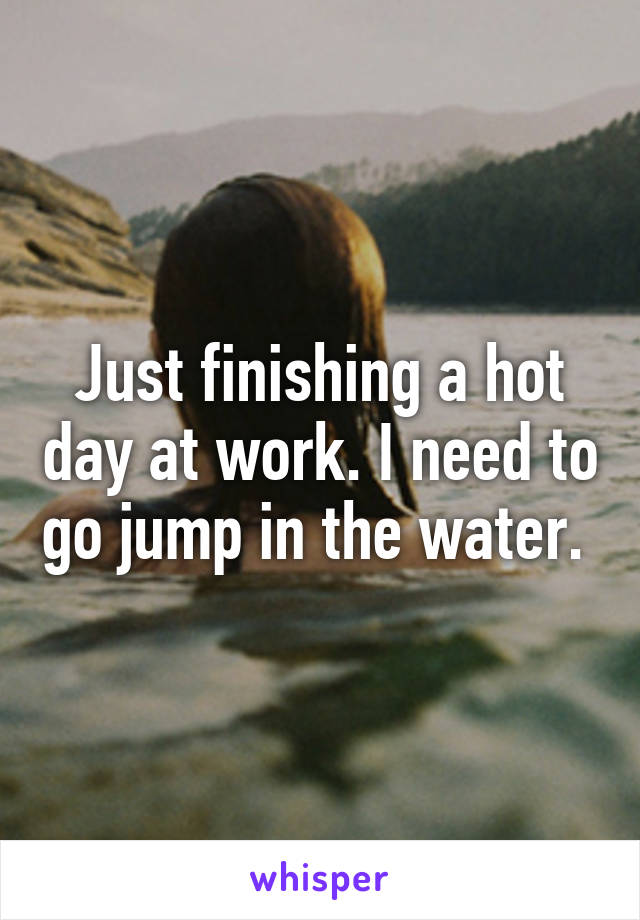 Just finishing a hot day at work. I need to go jump in the water. 