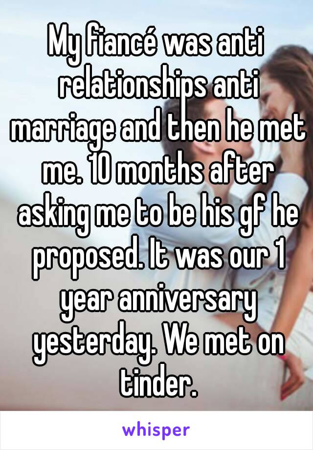 My fiancé was anti relationships anti marriage and then he met me. 10 months after asking me to be his gf he proposed. It was our 1 year anniversary yesterday. We met on tinder.