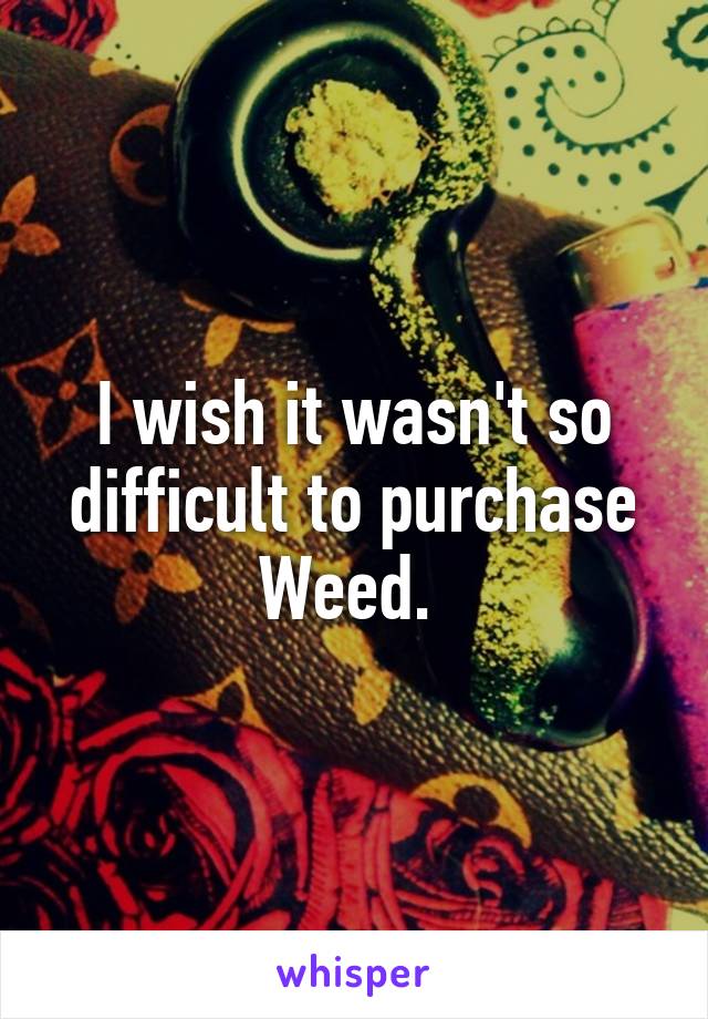 I wish it wasn't so difficult to purchase Weed. 