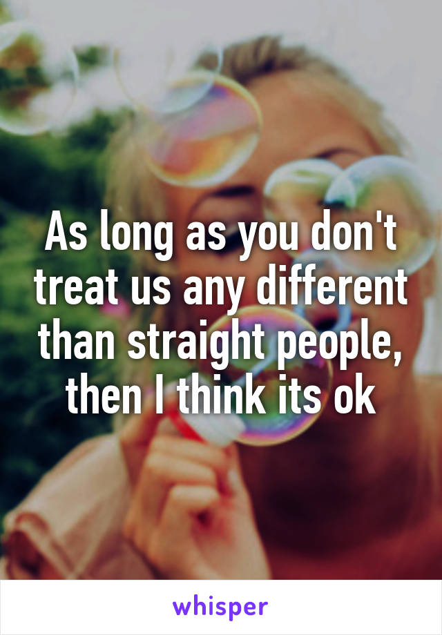 As long as you don't treat us any different than straight people, then I think its ok