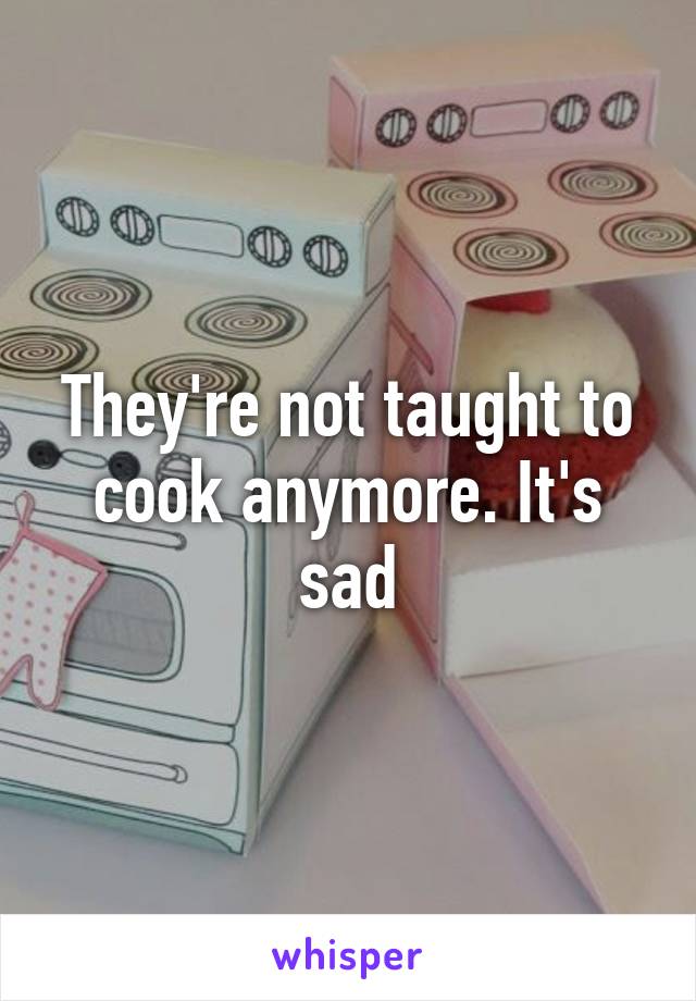 They're not taught to cook anymore. It's sad