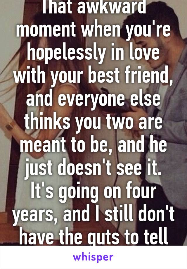 That awkward moment when you're hopelessly in love with your best friend, and everyone else thinks you two are meant to be, and he just doesn't see it. It's going on four years, and I still don't have the guts to tell him.