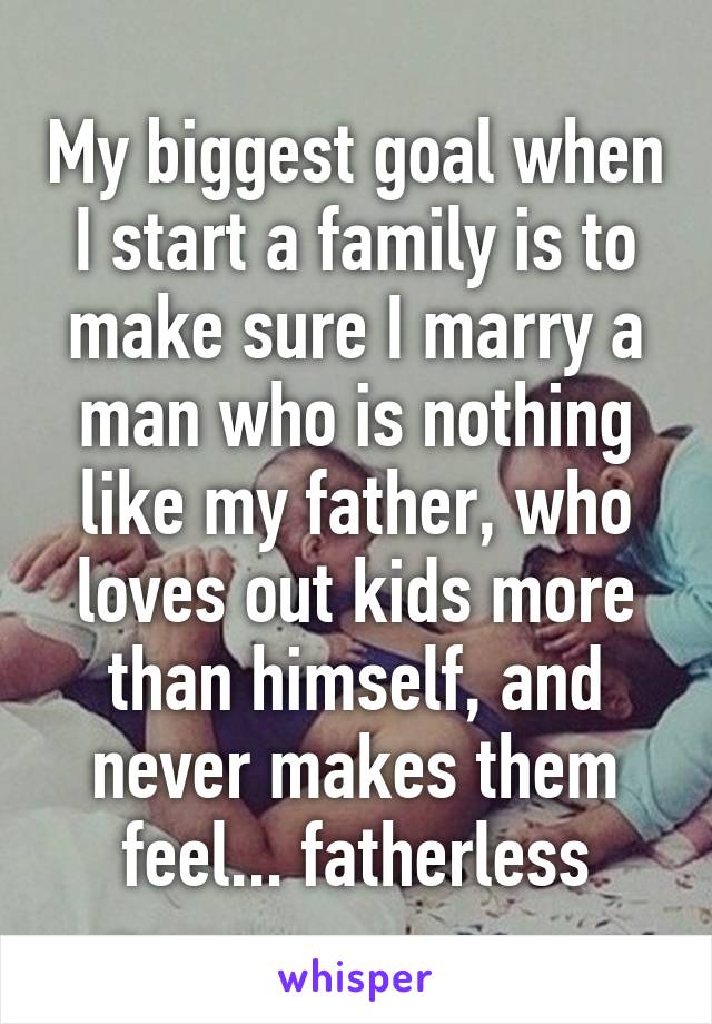 My biggest goal when I start a family is to make sure I marry a man who is nothing like my father, who loves out kids more than himself, and never makes them feel... fatherless