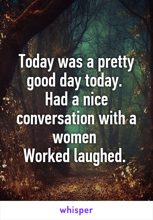 Today was a pretty good day today. 
Had a nice conversation with a women 
Worked laughed. 