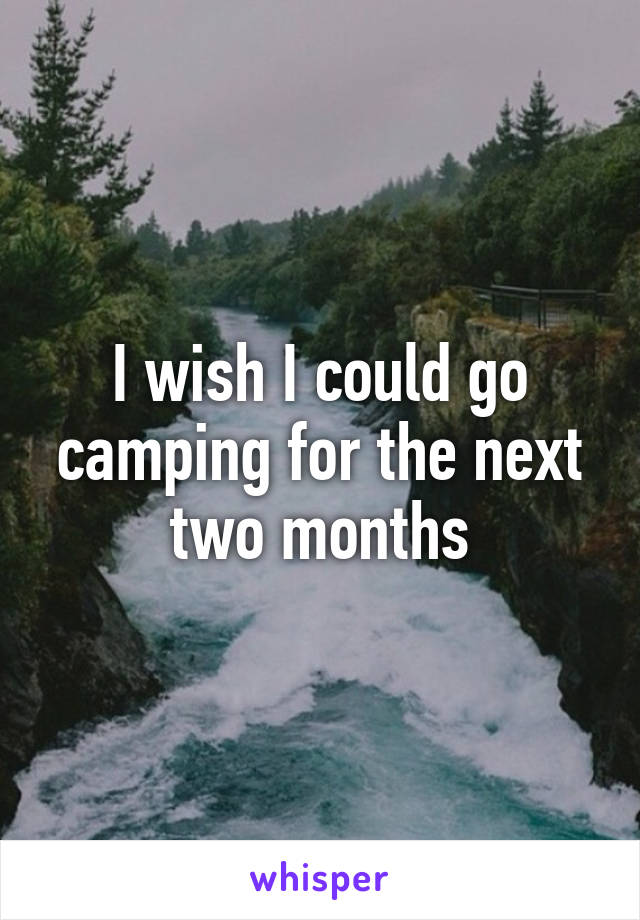 I wish I could go camping for the next two months