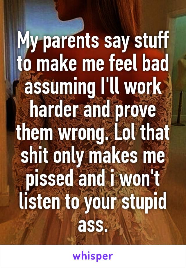 My parents say stuff to make me feel bad assuming I'll work harder and prove them wrong. Lol that shit only makes me pissed and i won't listen to your stupid ass.