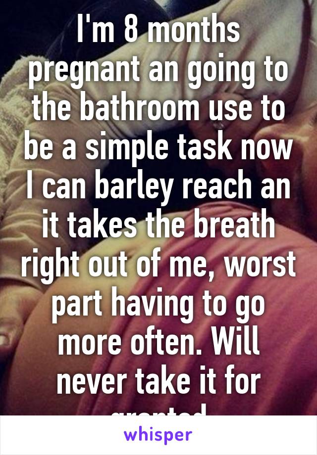 I'm 8 months pregnant an going to the bathroom use to be a simple task now I can barley reach an it takes the breath right out of me, worst part having to go more often. Will never take it for granted