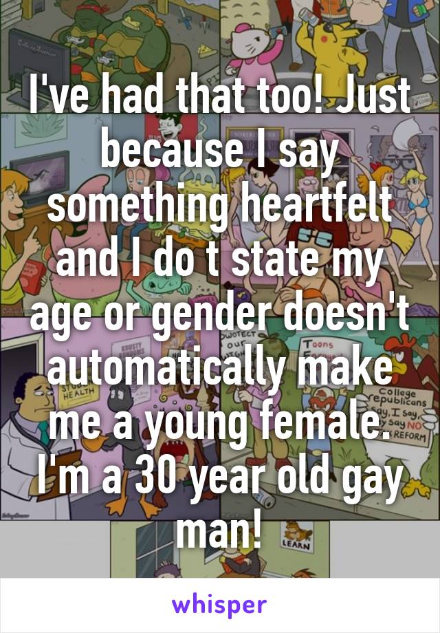 I've had that too! Just because I say something heartfelt and I do t state my age or gender doesn't automatically make me a young female. I'm a 30 year old gay man!