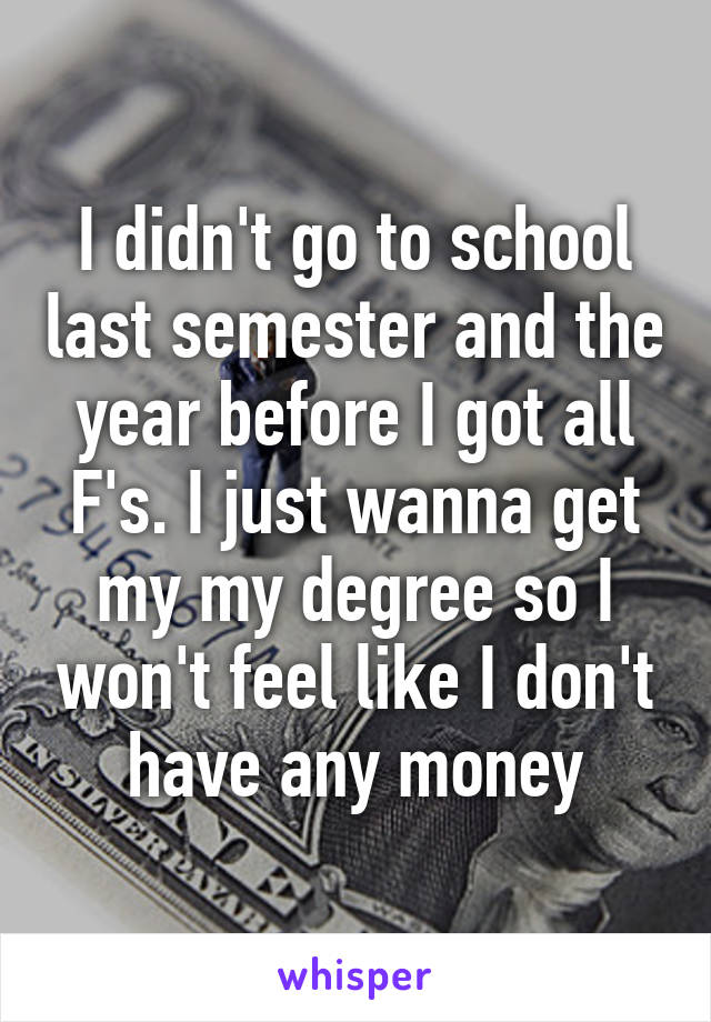 I didn't go to school last semester and the year before I got all F's. I just wanna get my my degree so I won't feel like I don't have any money