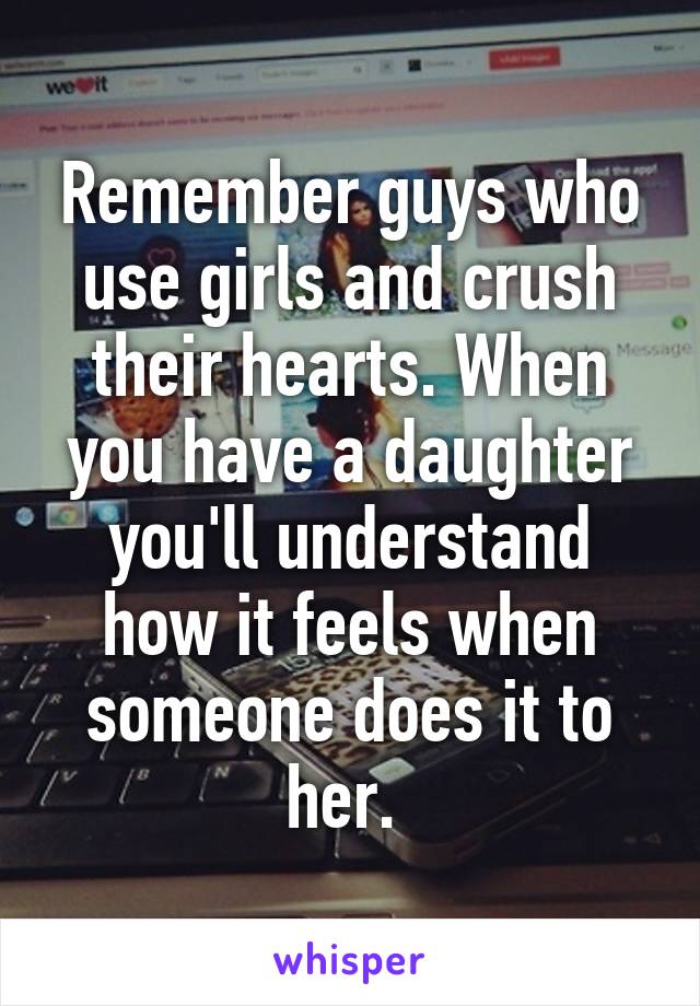 Remember guys who use girls and crush their hearts. When you have a daughter you'll understand how it feels when someone does it to her. 