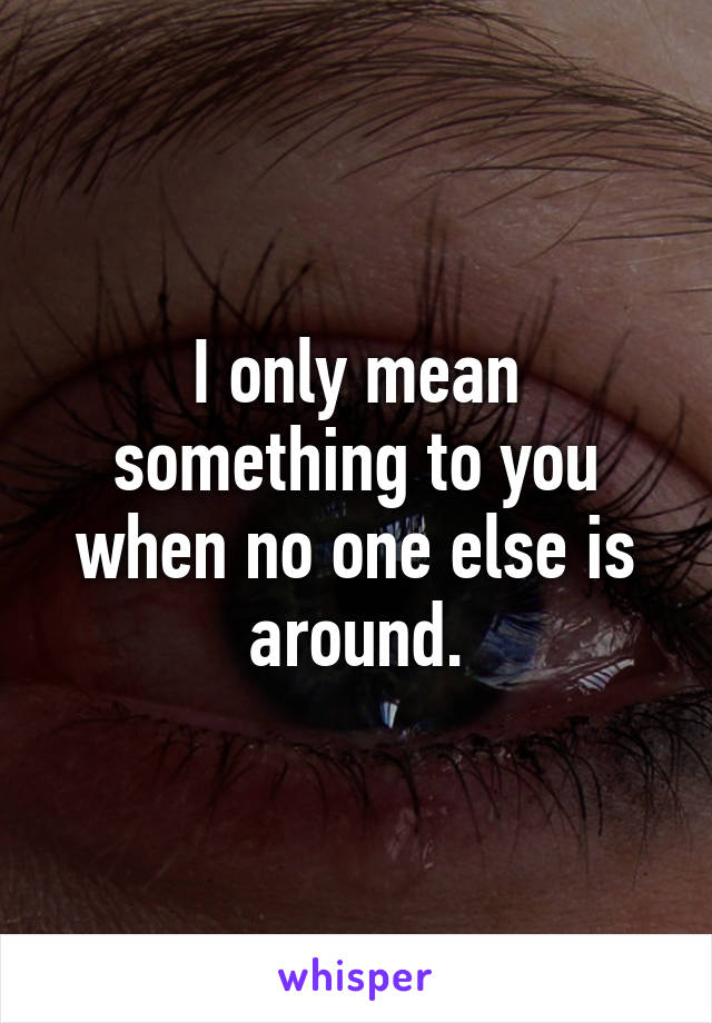 I only mean something to you when no one else is around.