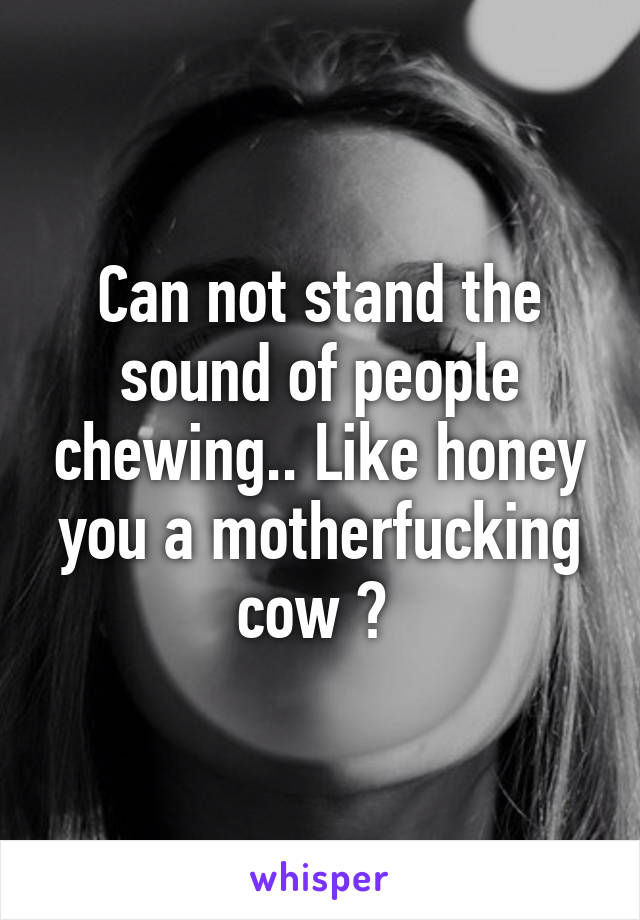 Can not stand the sound of people chewing.. Like honey you a motherfucking cow ? 