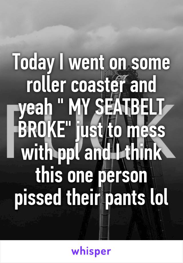 Today I went on some roller coaster and yeah " MY SEATBELT BROKE" just to mess with ppl and I think this one person pissed their pants lol