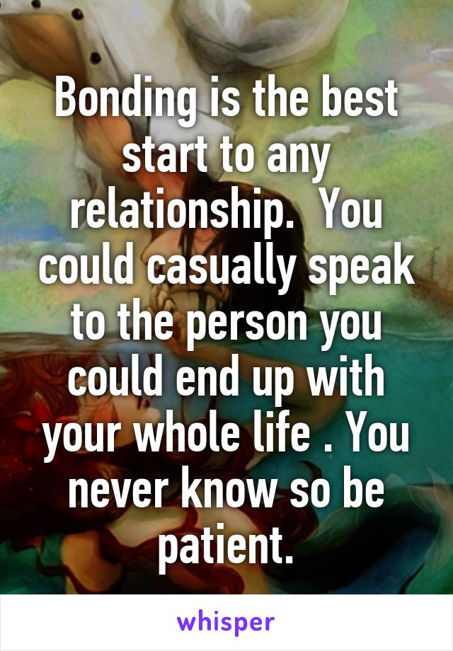 Bonding is the best start to any relationship.  You could casually speak to the person you could end up with your whole life . You never know so be patient.