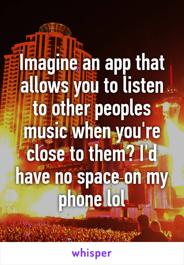 Imagine an app that allows you to listen to other peoples music when you're close to them? I'd have no space on my phone lol