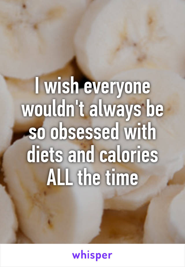 I wish everyone wouldn't always be so obsessed with diets and calories ALL the time