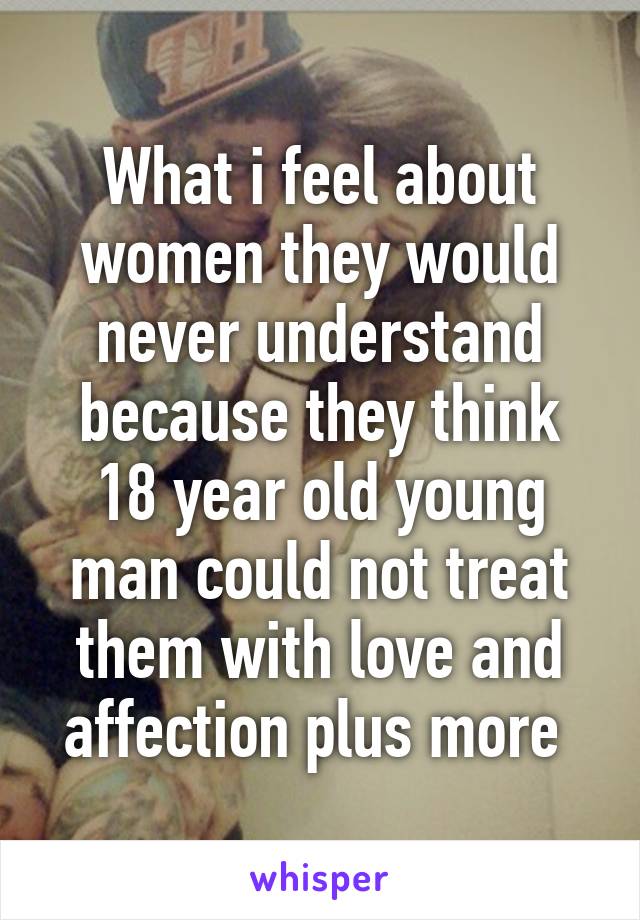 What i feel about women they would never understand because they think 18 year old young man could not treat them with love and affection plus more 